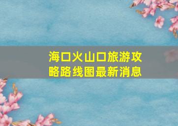 海口火山口旅游攻略路线图最新消息