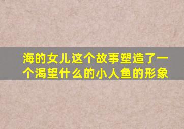 海的女儿这个故事塑造了一个渴望什么的小人鱼的形象