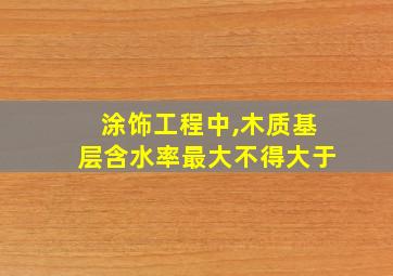 涂饰工程中,木质基层含水率最大不得大于