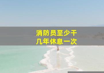 消防员至少干几年休息一次