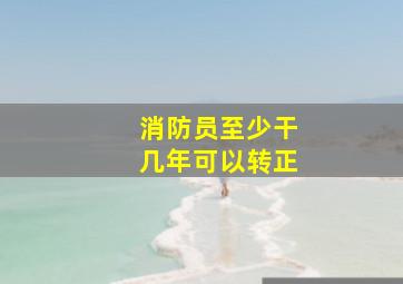 消防员至少干几年可以转正