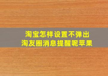 淘宝怎样设置不弹出淘友圈消息提醒呢苹果