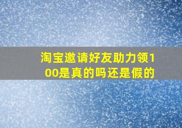 淘宝邀请好友助力领100是真的吗还是假的