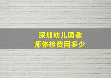 深圳幼儿园教师体检费用多少