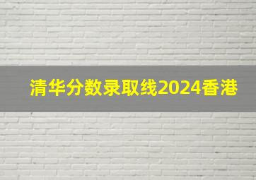 清华分数录取线2024香港