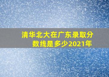 清华北大在广东录取分数线是多少2021年