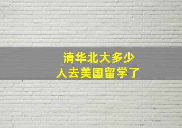 清华北大多少人去美国留学了