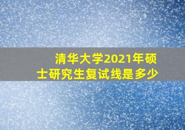 清华大学2021年硕士研究生复试线是多少