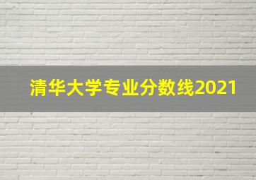 清华大学专业分数线2021