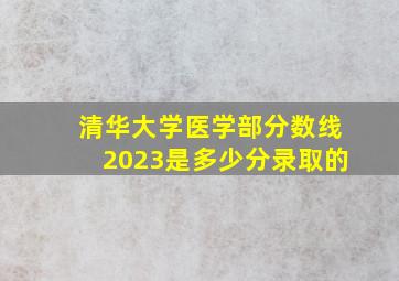 清华大学医学部分数线2023是多少分录取的