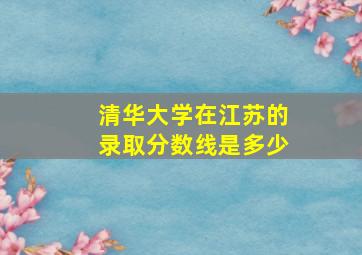 清华大学在江苏的录取分数线是多少