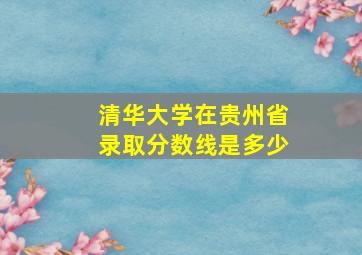 清华大学在贵州省录取分数线是多少