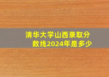 清华大学山西录取分数线2024年是多少