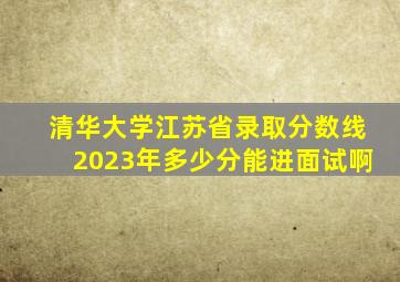 清华大学江苏省录取分数线2023年多少分能进面试啊