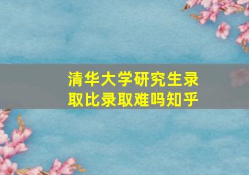 清华大学研究生录取比录取难吗知乎