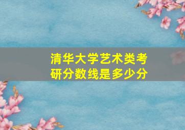 清华大学艺术类考研分数线是多少分