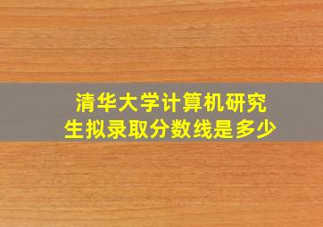 清华大学计算机研究生拟录取分数线是多少