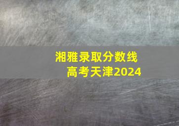 湘雅录取分数线高考天津2024