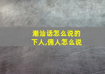 潮汕话怎么说的下人,佣人怎么说