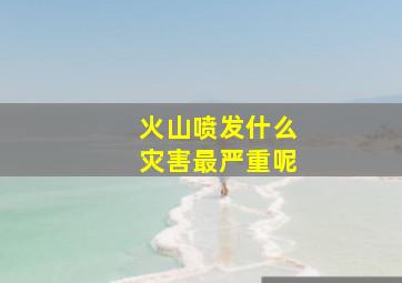 火山喷发什么灾害最严重呢