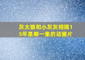 灰太狼和小灰灰相隔15年是哪一集的动画片