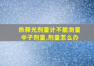 热释光剂量计不能测量中子剂量,剂量怎么办