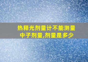 热释光剂量计不能测量中子剂量,剂量是多少