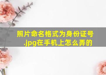 照片命名格式为身份证号.jpg在手机上怎么弄的