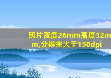 照片宽度26mm高度32mm,分辨率大于150dpi