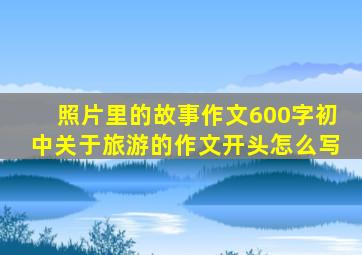 照片里的故事作文600字初中关于旅游的作文开头怎么写