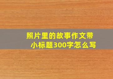 照片里的故事作文带小标题300字怎么写