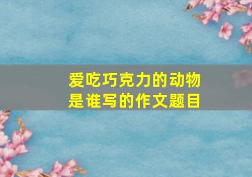 爱吃巧克力的动物是谁写的作文题目