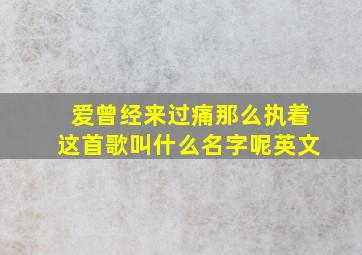 爱曾经来过痛那么执着这首歌叫什么名字呢英文