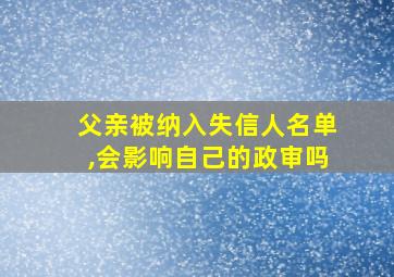 父亲被纳入失信人名单,会影响自己的政审吗