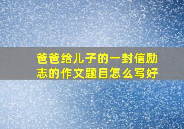 爸爸给儿子的一封信励志的作文题目怎么写好