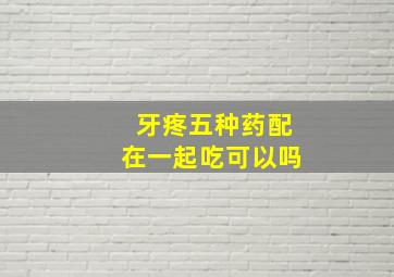 牙疼五种药配在一起吃可以吗