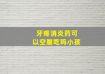 牙疼消炎药可以空腹吃吗小孩