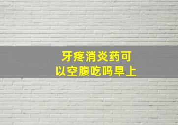 牙疼消炎药可以空腹吃吗早上