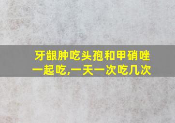 牙龈肿吃头孢和甲硝唑一起吃,一天一次吃几次