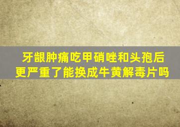 牙龈肿痛吃甲硝唑和头孢后更严重了能换成牛黄解毒片吗