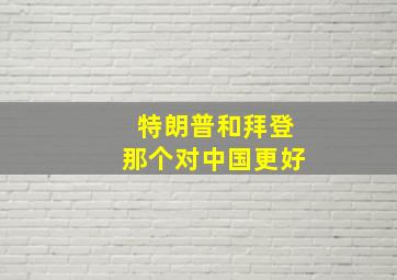 特朗普和拜登那个对中国更好