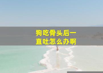 狗吃骨头后一直吐怎么办啊