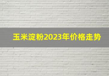 玉米淀粉2023年价格走势