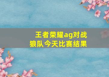 王者荣耀ag对战狼队今天比赛结果