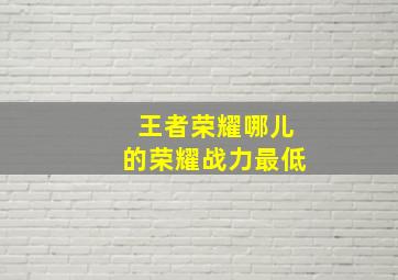 王者荣耀哪儿的荣耀战力最低