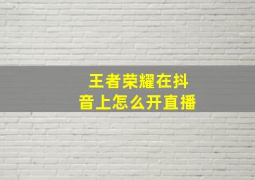 王者荣耀在抖音上怎么开直播