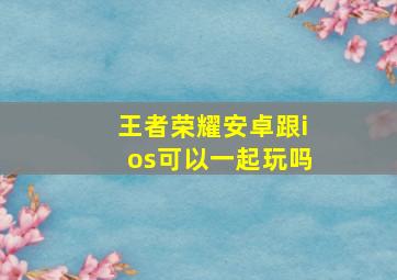 王者荣耀安卓跟ios可以一起玩吗