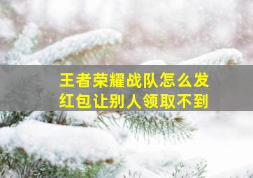 王者荣耀战队怎么发红包让别人领取不到