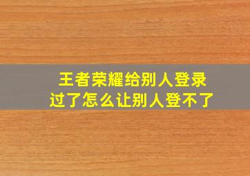 王者荣耀给别人登录过了怎么让别人登不了