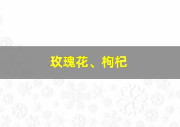 玫瑰花、枸杞